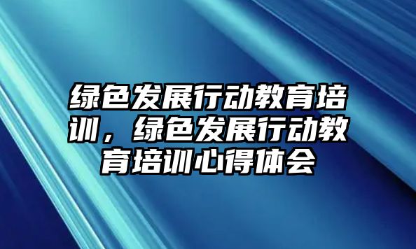 綠色發(fā)展行動教育培訓，綠色發(fā)展行動教育培訓心得體會