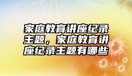 家庭教育講座紀(jì)錄主題，家庭教育講座紀(jì)錄主題有哪些