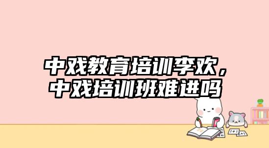 中戲教育培訓李歡，中戲培訓班難進嗎