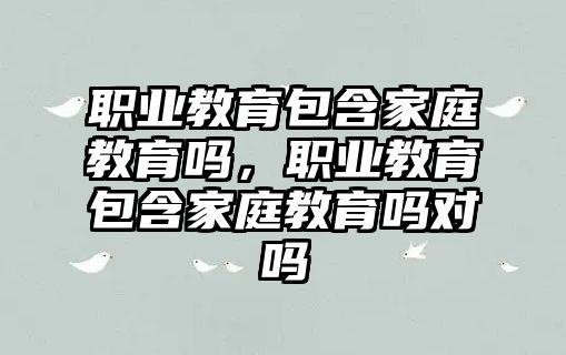 職業(yè)教育包含家庭教育嗎，職業(yè)教育包含家庭教育嗎對嗎