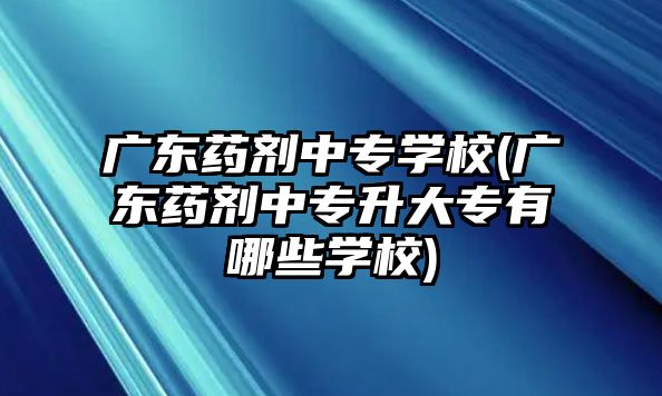 廣東藥劑中專學校(廣東藥劑中專升大專有哪些學校)