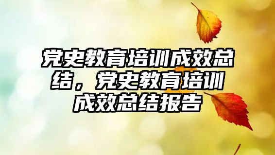 黨史教育培訓成效總結(jié)，黨史教育培訓成效總結(jié)報告