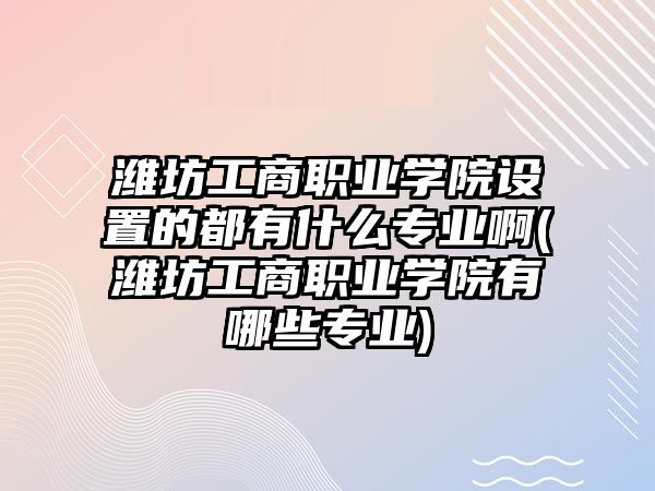 濰坊工商職業(yè)學(xué)院設(shè)置的都有什么專業(yè)啊(濰坊工商職業(yè)學(xué)院有哪些專業(yè))