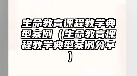 生命教育課程教學(xué)典型案例（生命教育課程教學(xué)典型案例分享）