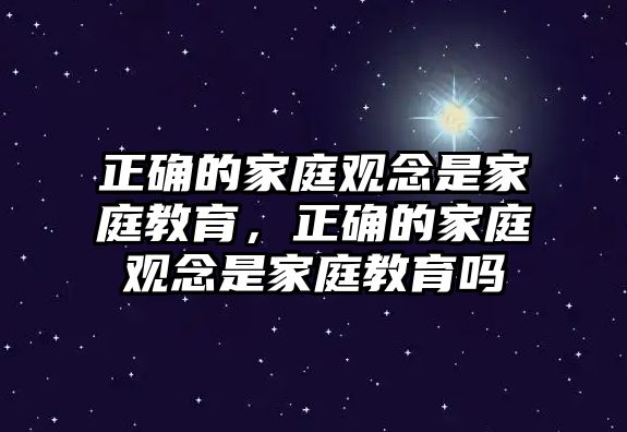 正確的家庭觀念是家庭教育，正確的家庭觀念是家庭教育嗎