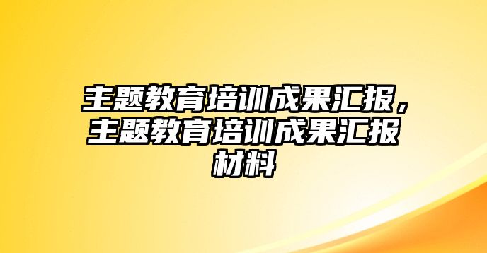 主題教育培訓(xùn)成果匯報，主題教育培訓(xùn)成果匯報材料