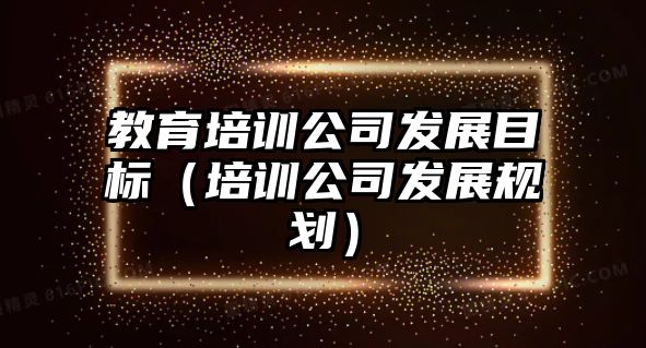 教育培訓公司發(fā)展目標（培訓公司發(fā)展規(guī)劃）