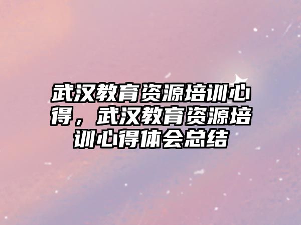 武漢教育資源培訓(xùn)心得，武漢教育資源培訓(xùn)心得體會(huì)總結(jié)