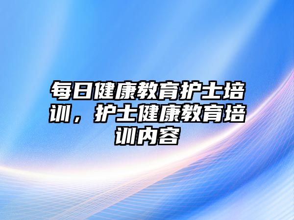 每日健康教育護士培訓，護士健康教育培訓內容