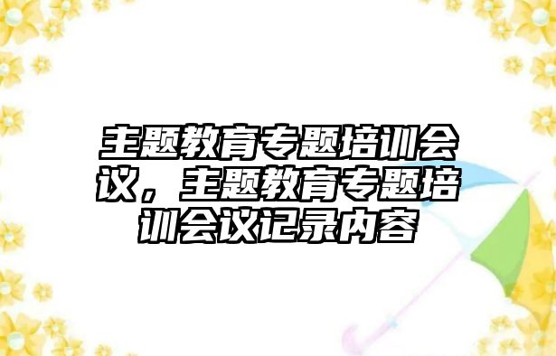 主題教育專題培訓(xùn)會(huì)議，主題教育專題培訓(xùn)會(huì)議記錄內(nèi)容