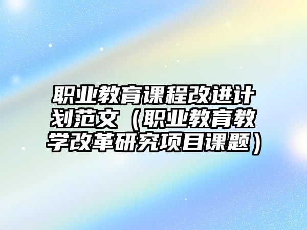 職業(yè)教育課程改進(jìn)計(jì)劃范文（職業(yè)教育教學(xué)改革研究項(xiàng)目課題）