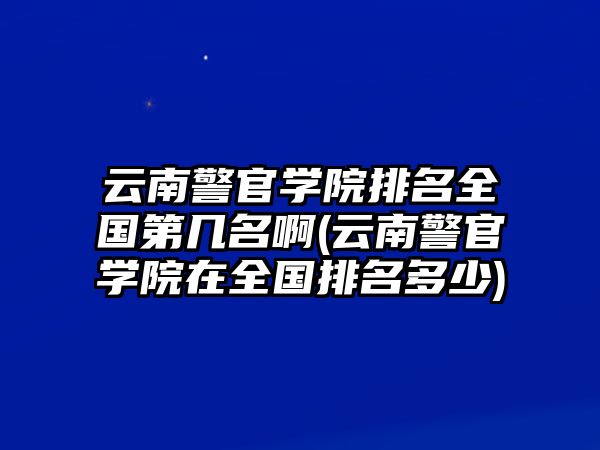 云南警官學院排名全國第幾名啊(云南警官學院在全國排名多少)