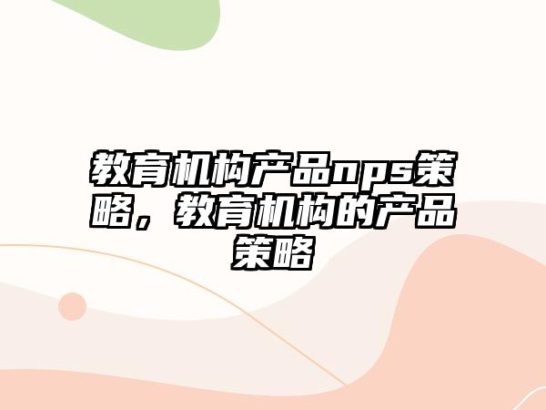 教育機構(gòu)產(chǎn)品nps策略，教育機構(gòu)的產(chǎn)品策略