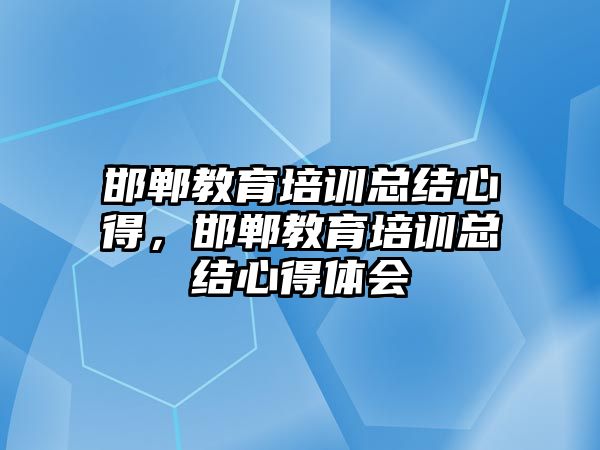 邯鄲教育培訓(xùn)總結(jié)心得，邯鄲教育培訓(xùn)總結(jié)心得體會(huì)