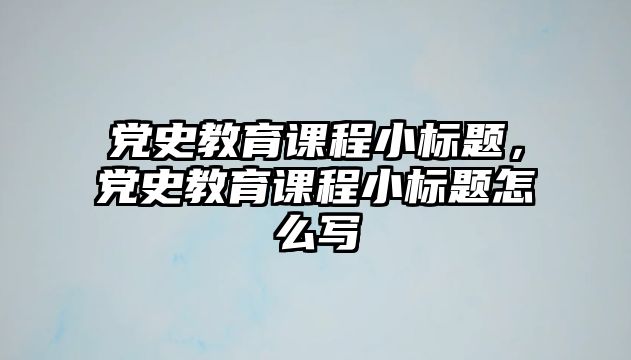 黨史教育課程小標(biāo)題，黨史教育課程小標(biāo)題怎么寫