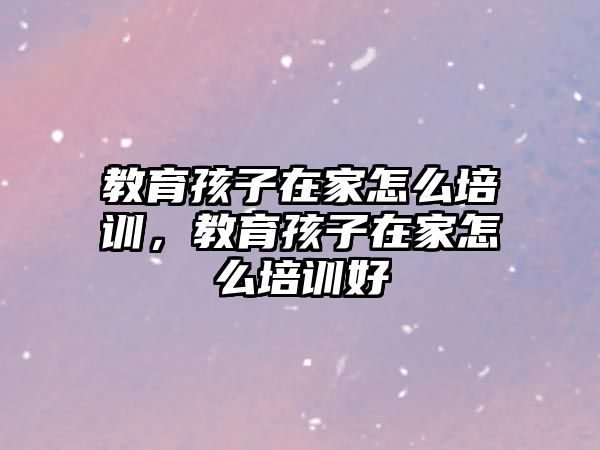 教育孩子在家怎么培訓，教育孩子在家怎么培訓好