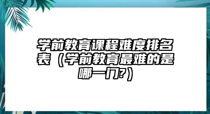 學(xué)前教育課程難度排名表（學(xué)前教育最難的是哪一門?）