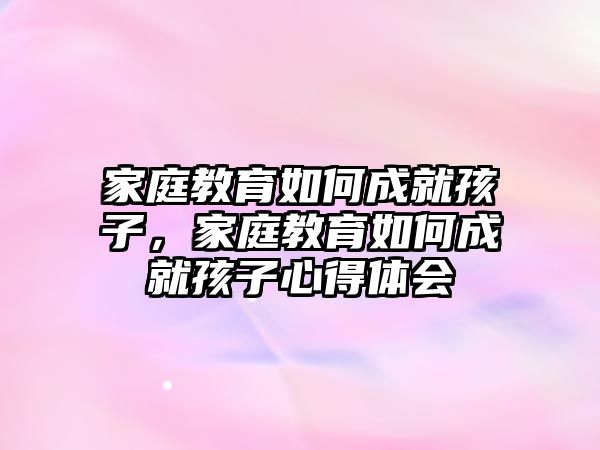 家庭教育如何成就孩子，家庭教育如何成就孩子心得體會(huì)