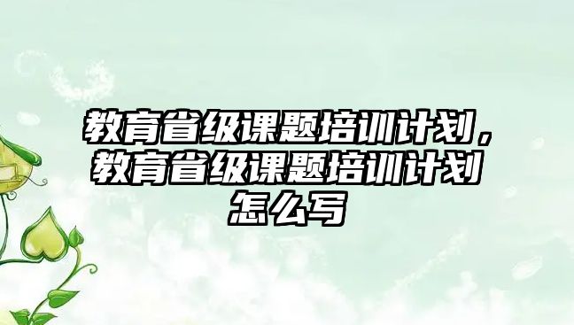 教育省級課題培訓計劃，教育省級課題培訓計劃怎么寫