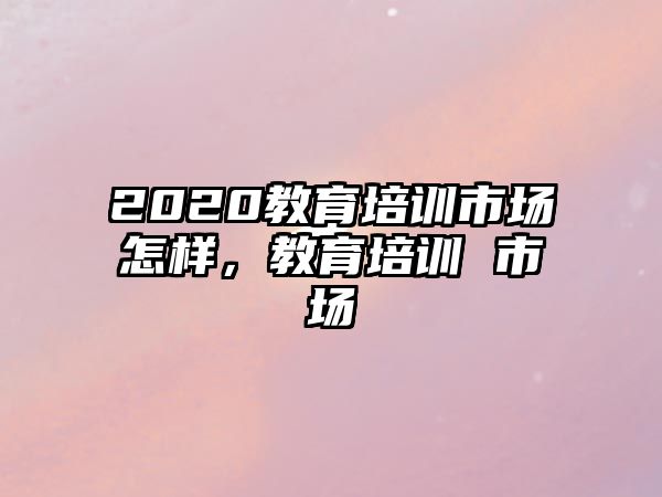 2020教育培訓(xùn)市場(chǎng)怎樣，教育培訓(xùn) 市場(chǎng)