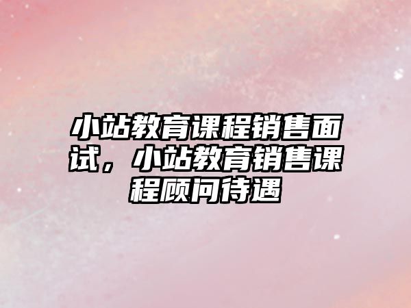 小站教育課程銷售面試，小站教育銷售課程顧問(wèn)待遇