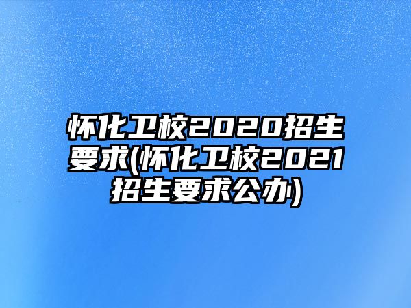 懷化衛(wèi)校2020招生要求(懷化衛(wèi)校2021招生要求公辦)