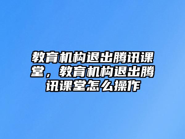 教育機構(gòu)退出騰訊課堂，教育機構(gòu)退出騰訊課堂怎么操作