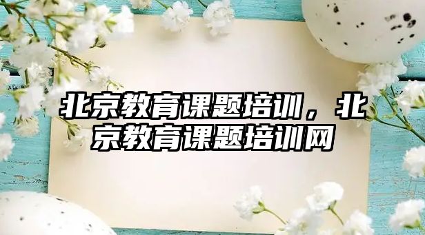 北京教育課題培訓(xùn)，北京教育課題培訓(xùn)網(wǎng)