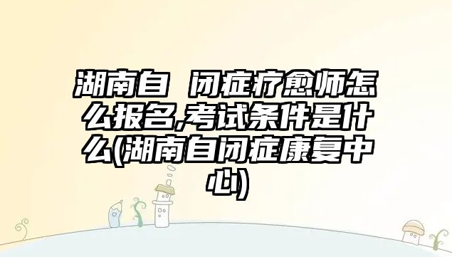 湖南自 閉癥療愈師怎么報(bào)名,考試條件是什么(湖南自閉癥康復(fù)中心)