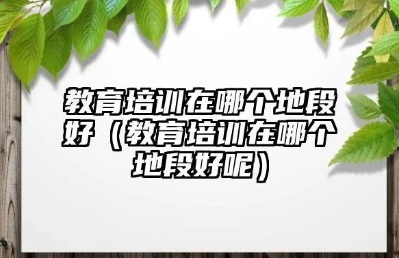 教育培訓(xùn)在哪個(gè)地段好（教育培訓(xùn)在哪個(gè)地段好呢）