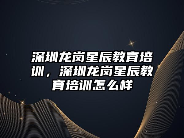 深圳龍崗星辰教育培訓，深圳龍崗星辰教育培訓怎么樣