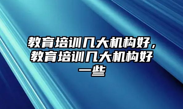 教育培訓(xùn)幾大機(jī)構(gòu)好，教育培訓(xùn)幾大機(jī)構(gòu)好一些