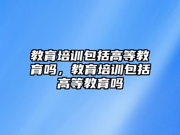 教育培訓(xùn)包括高等教育嗎，教育培訓(xùn)包括高等教育嗎