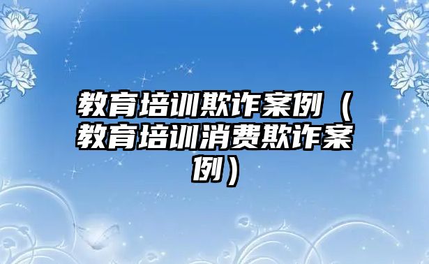 教育培訓(xùn)欺詐案例（教育培訓(xùn)消費(fèi)欺詐案例）