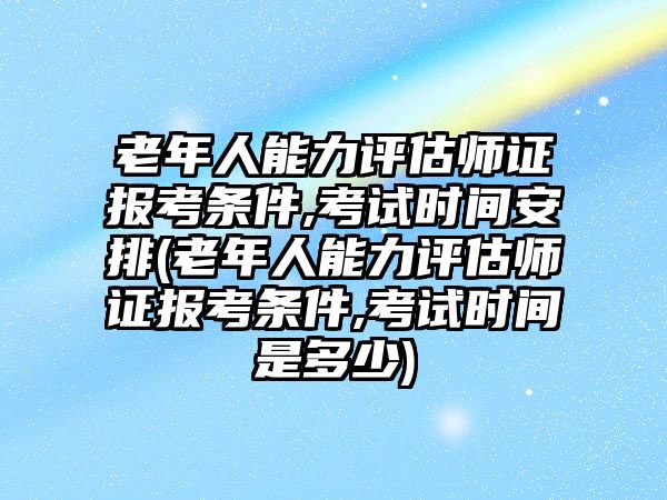 老年人能力評估師證報考條件,考試時間安排(老年人能力評估師證報考條件,考試時間是多少)