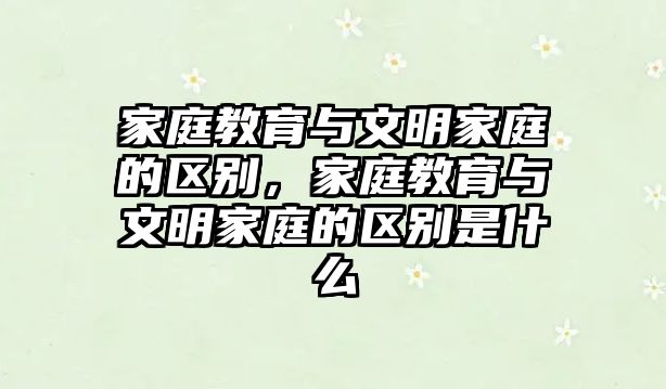 家庭教育與文明家庭的區(qū)別，家庭教育與文明家庭的區(qū)別是什么