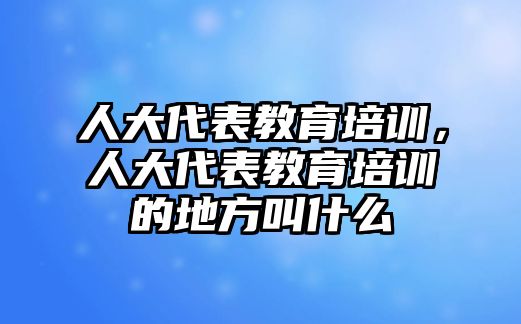 人大代表教育培訓(xùn)，人大代表教育培訓(xùn)的地方叫什么