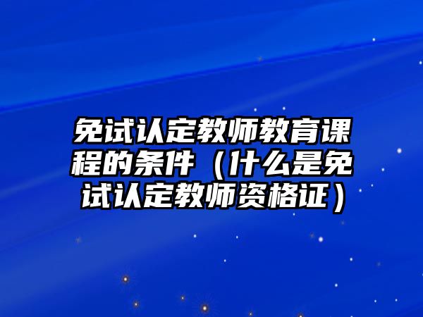 免試認定教師教育課程的條件（什么是免試認定教師資格證）