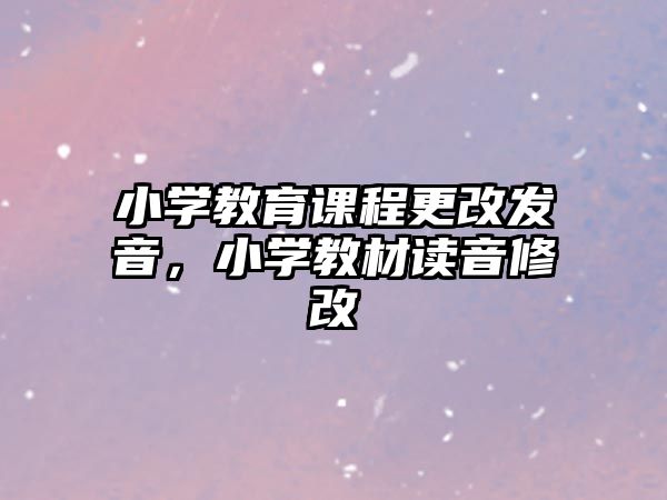 小學教育課程更改發(fā)音，小學教材讀音修改