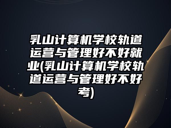 乳山計(jì)算機(jī)學(xué)校軌道運(yùn)營(yíng)與管理好不好就業(yè)(乳山計(jì)算機(jī)學(xué)校軌道運(yùn)營(yíng)與管理好不好考)