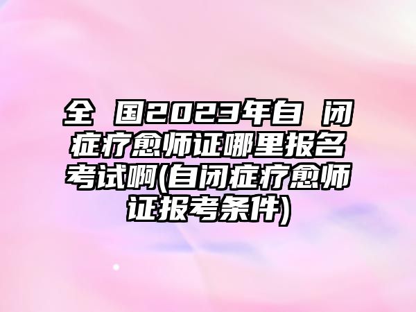 全 國2023年自 閉癥療愈師證哪里報名考試啊(自閉癥療愈師證報考條件)