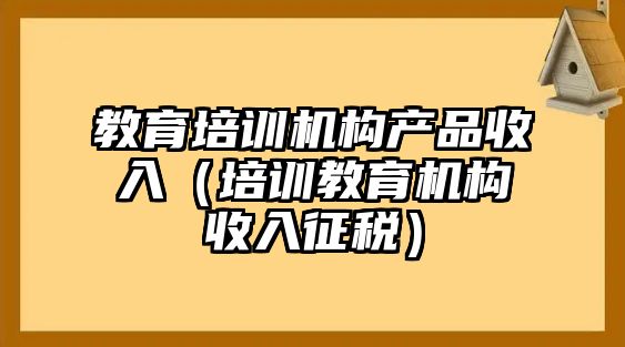 教育培訓(xùn)機(jī)構(gòu)產(chǎn)品收入（培訓(xùn)教育機(jī)構(gòu)收入征稅）