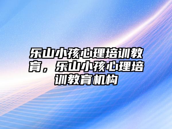 樂山小孩心理培訓(xùn)教育，樂山小孩心理培訓(xùn)教育機構(gòu)