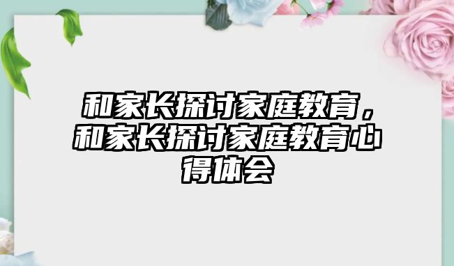 和家長(zhǎng)探討家庭教育，和家長(zhǎng)探討家庭教育心得體會(huì)