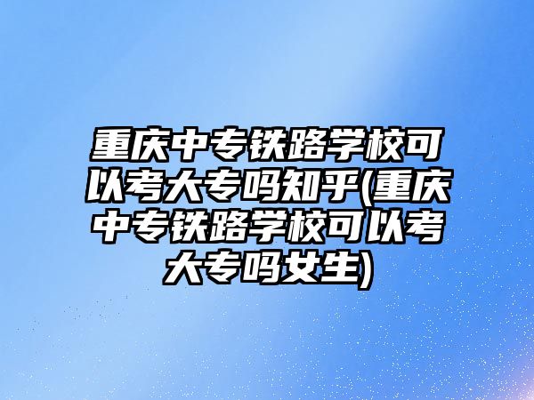 重慶中專鐵路學校可以考大專嗎知乎(重慶中專鐵路學校可以考大專嗎女生)