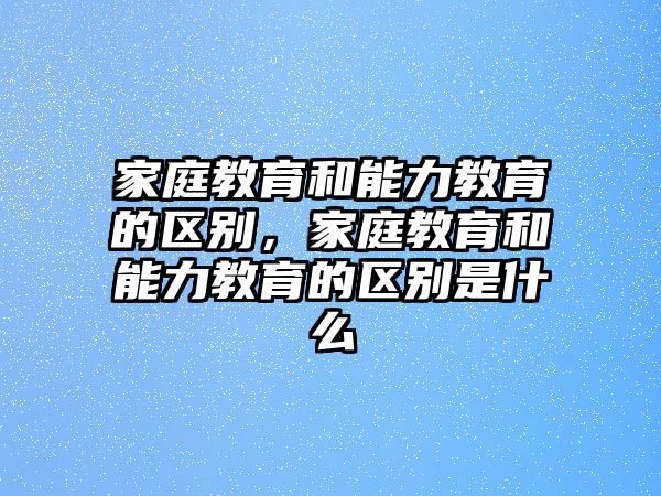 家庭教育和能力教育的區(qū)別，家庭教育和能力教育的區(qū)別是什么