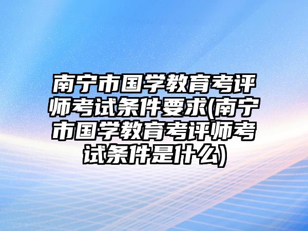 南寧市國(guó)學(xué)教育考評(píng)師考試條件要求(南寧市國(guó)學(xué)教育考評(píng)師考試條件是什么)