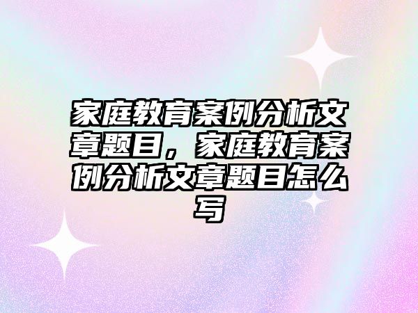 家庭教育案例分析文章題目，家庭教育案例分析文章題目怎么寫