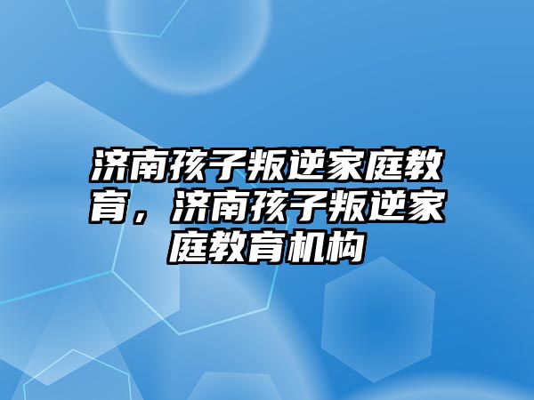 濟(jì)南孩子叛逆家庭教育，濟(jì)南孩子叛逆家庭教育機(jī)構(gòu)