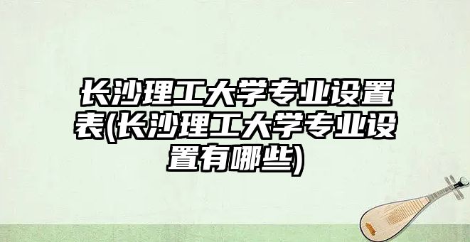 長沙理工大學(xué)專業(yè)設(shè)置表(長沙理工大學(xué)專業(yè)設(shè)置有哪些)